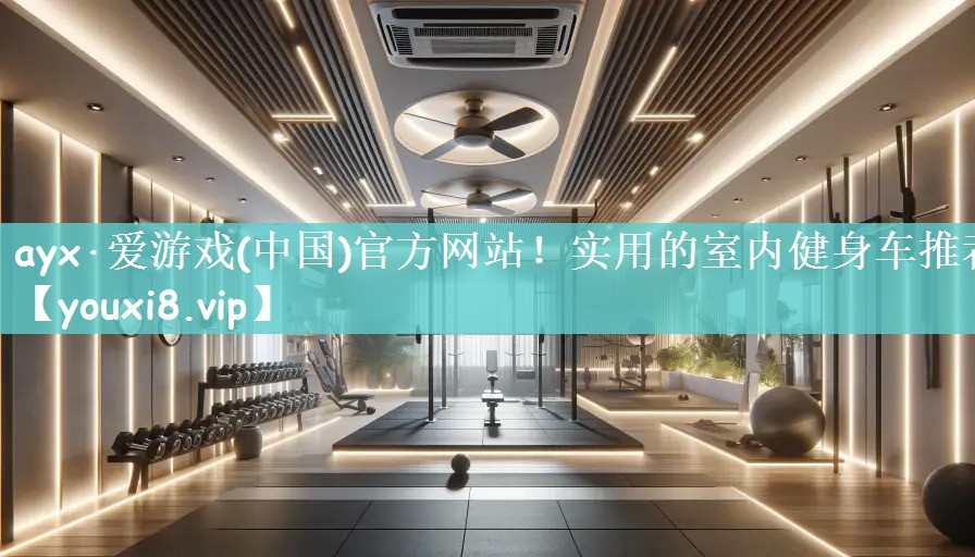 ayx·爱游戏(中国)官方网站！实用的室内健身车推荐